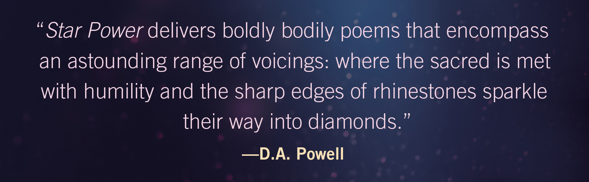 Star Power delivers boldly bodily poems that encompass an astounding range of voicings: where the sacred is met with humility and the sharp edges of rhinestones sparkle their way into diamonds.